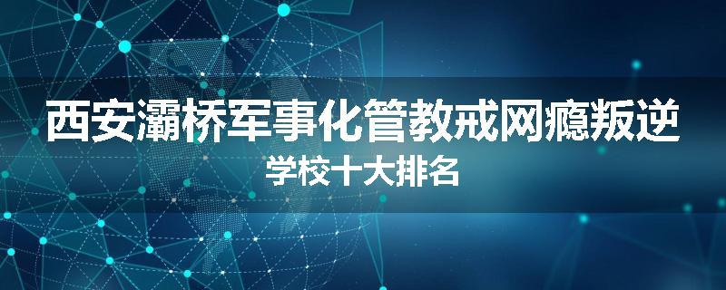 西安灞桥军事化管教戒网瘾叛逆学校十大排名