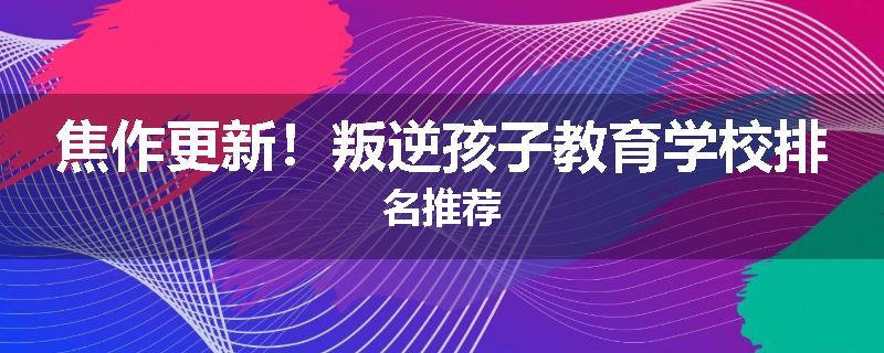 焦作更新！叛逆孩子教育学校排名推荐