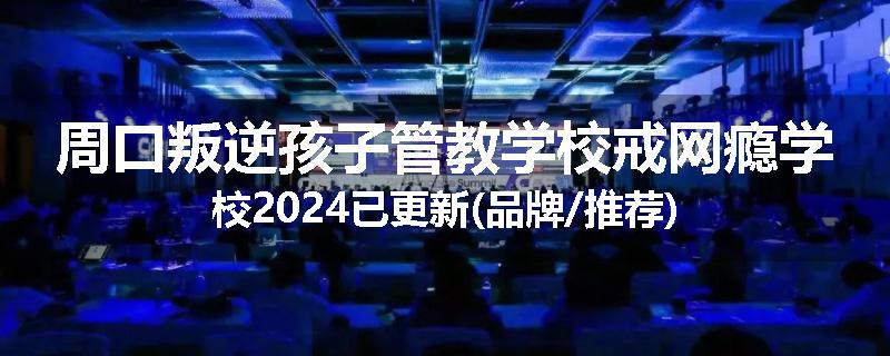 周口叛逆孩子管教学校戒网瘾学校2024已更新(品牌/推荐)