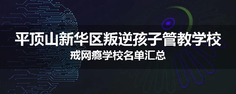 平顶山新华区叛逆孩子管教学校戒网瘾学校名单汇总