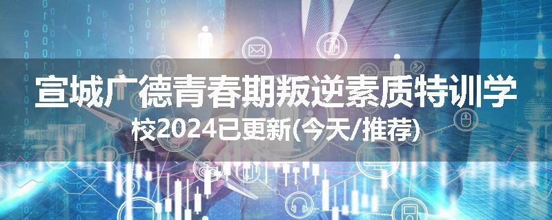 宣城广德青春期叛逆素质特训学校2024已更新(今天/推荐)