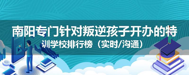 南阳专门针对叛逆孩子开办的特训学校排行榜（实时/沟通）
