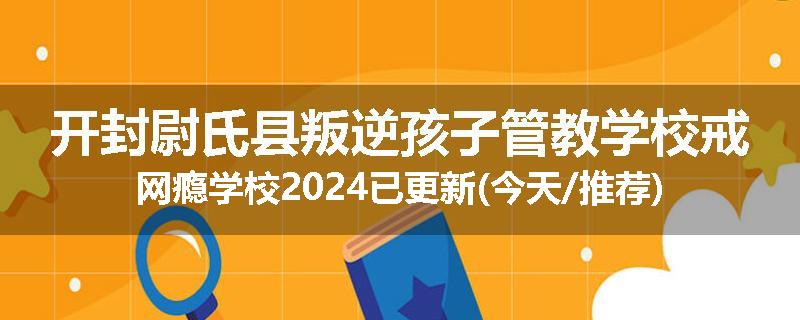 开封尉氏县叛逆孩子管教学校戒网瘾学校2024已更新(今天/推荐)