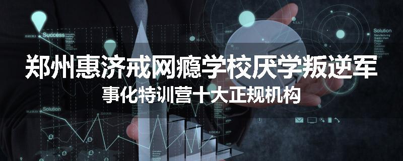 郑州惠济戒网瘾学校厌学叛逆军事化特训营十大正规机构