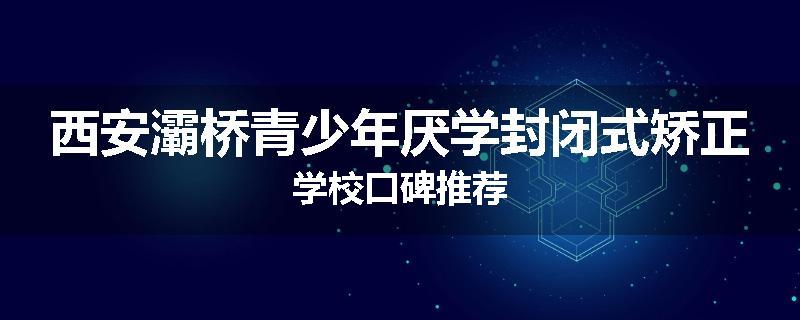 西安灞桥青少年厌学封闭式矫正学校口碑推荐