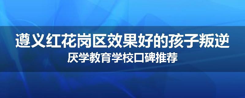 遵义红花岗区效果好的孩子叛逆厌学教育学校口碑推荐