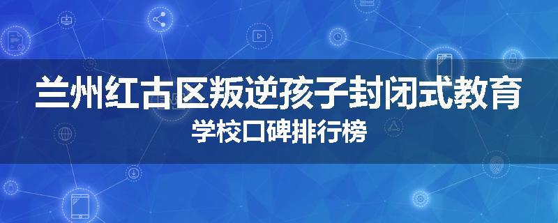 兰州红古区叛逆孩子封闭式教育学校口碑排行榜
