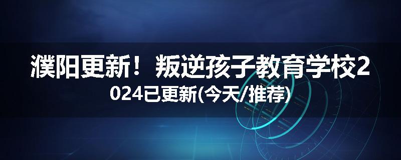 濮阳更新！叛逆孩子教育学校2024已更新(今天/推荐)