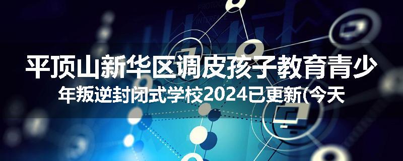 平顶山新华区调皮孩子教育青少年叛逆封闭式学校2024已更新(今天/推荐)