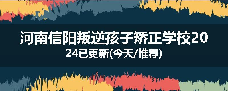 河南信阳叛逆孩子矫正学校2024已更新(今天/推荐)
