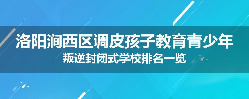 洛阳涧西区调皮孩子教育青少年叛逆封闭式学校排名一览