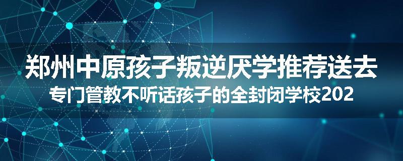 郑州中原孩子叛逆厌学推荐送去专门管教不听话孩子的全封闭学校2024已更新(品牌/推荐)
