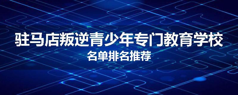 驻马店叛逆青少年专门教育学校名单排名推荐