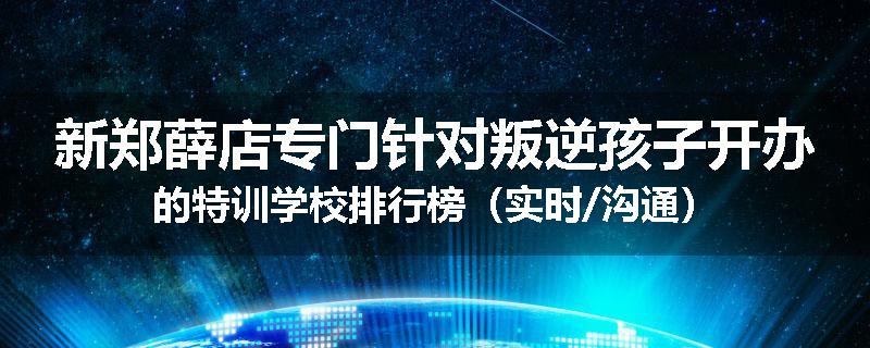 新郑薛店专门针对叛逆孩子开办的特训学校排行榜（实时/沟通）