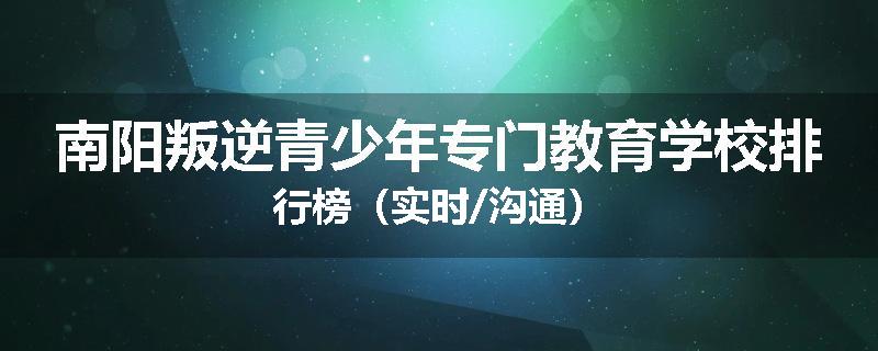 南阳叛逆青少年专门教育学校排行榜（实时/沟通）