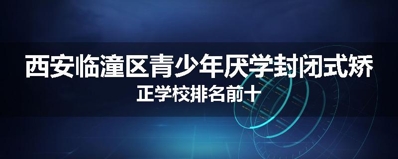 西安临潼区青少年厌学封闭式矫正学校排名前十