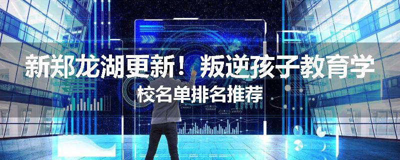 新郑龙湖更新！叛逆孩子教育学校名单排名推荐