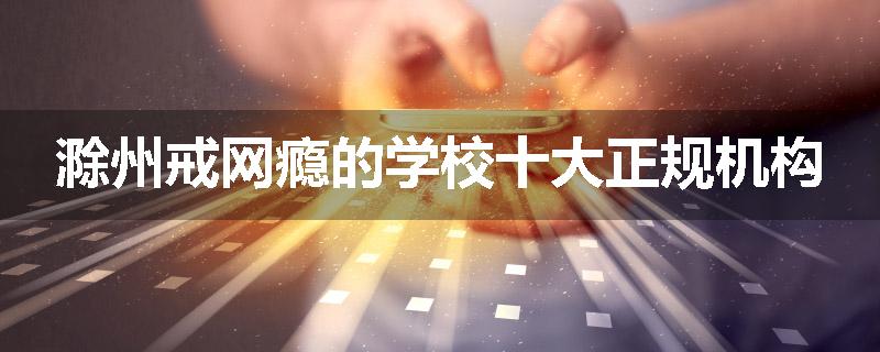 滁州戒网瘾的学校十大正规机构