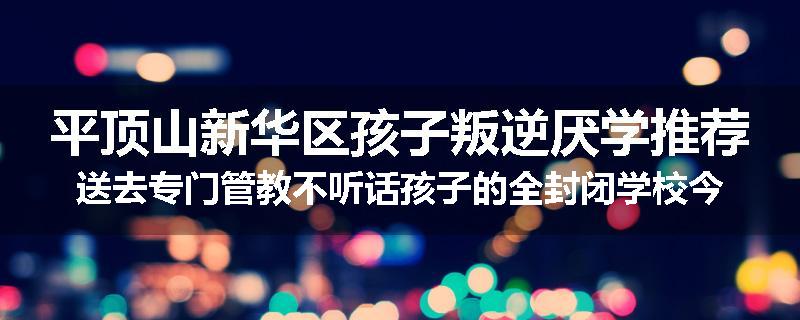 平顶山新华区孩子叛逆厌学推荐送去专门管教不听话孩子的全封闭学校今年值得推荐