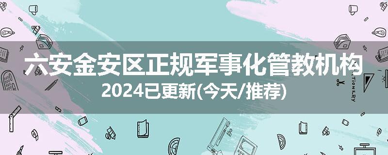 六安金安区正规军事化管教机构2024已更新(今天/推荐)