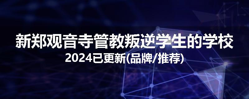 新郑观音寺管教叛逆学生的学校2024已更新(品牌/推荐)