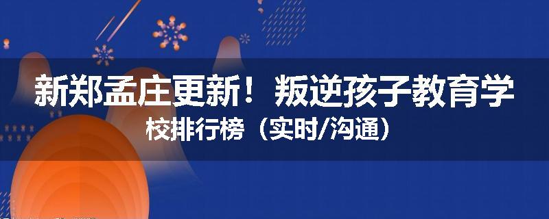 新郑孟庄更新！叛逆孩子教育学校排行榜（实时/沟通）
