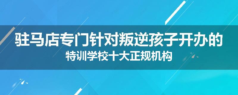 驻马店专门针对叛逆孩子开办的特训学校十大正规机构