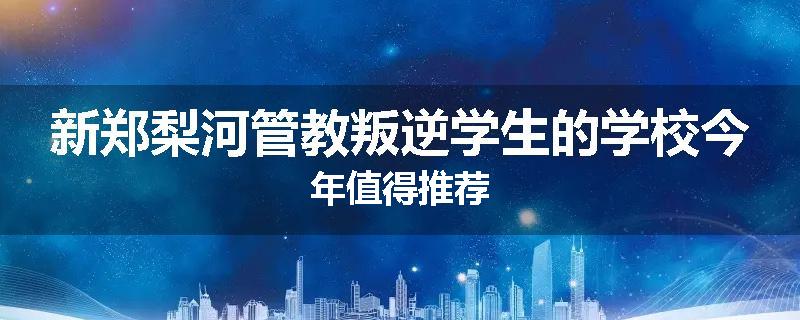 新郑梨河管教叛逆学生的学校今年值得推荐