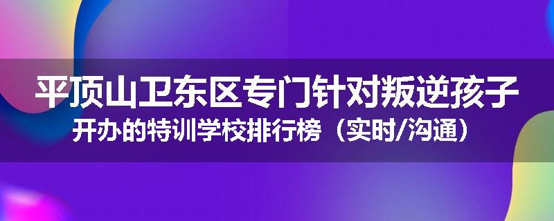 平顶山卫东区专门针对叛逆孩子开办的特训学校排行榜（实时/沟通）