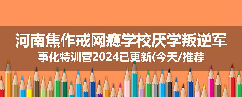 河南焦作戒网瘾学校厌学叛逆军事化特训营2024已更新(今天/推荐)