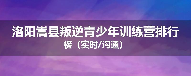 洛阳嵩县叛逆青少年训练营排行榜（实时/沟通）
