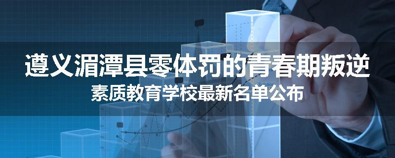 遵义湄潭县零体罚的青春期叛逆素质教育学校最新名单公布