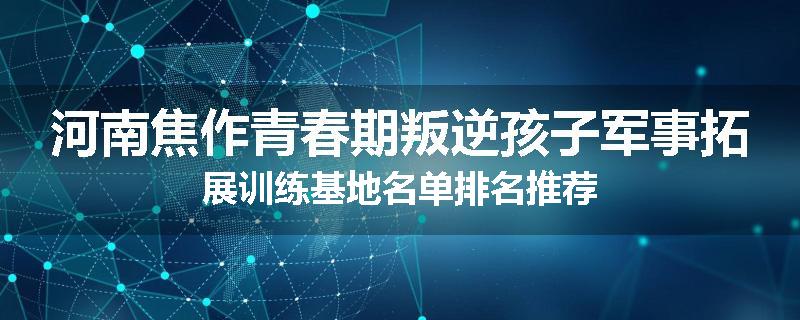 河南焦作青春期叛逆孩子军事拓展训练基地名单排名推荐