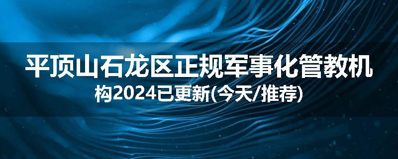 平顶山石龙区正规军事化管教机构2024已更新(今天/推荐)