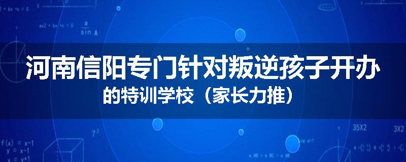 河南信阳专门针对叛逆孩子开办的特训学校（家长力推）