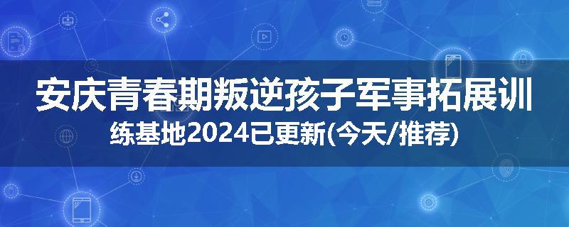 安庆青春期叛逆孩子军事拓展训练基地2024已更新(今天/推荐)