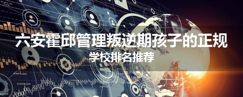 六安霍邱管理叛逆期孩子的正规学校排名推荐