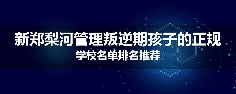 新郑梨河管理叛逆期孩子的正规学校名单排名推荐