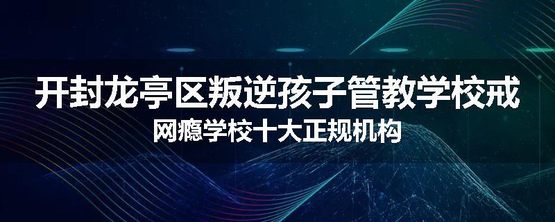 开封龙亭区叛逆孩子管教学校戒网瘾学校十大正规机构