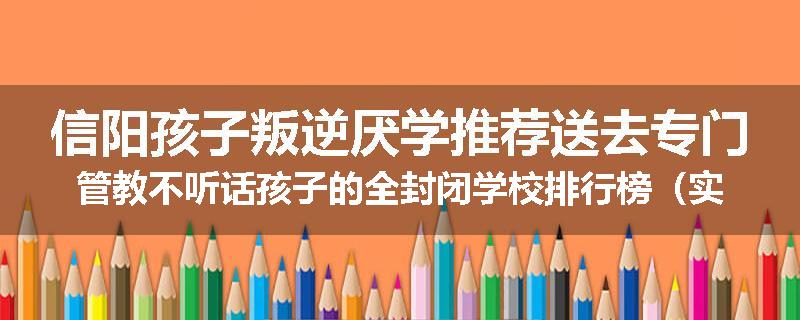 信阳孩子叛逆厌学推荐送去专门管教不听话孩子的全封闭学校排行榜（实时/沟通）