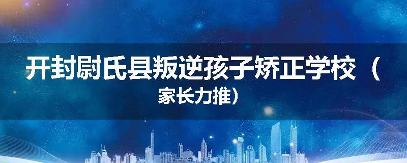 开封尉氏县叛逆孩子矫正学校（家长力推）