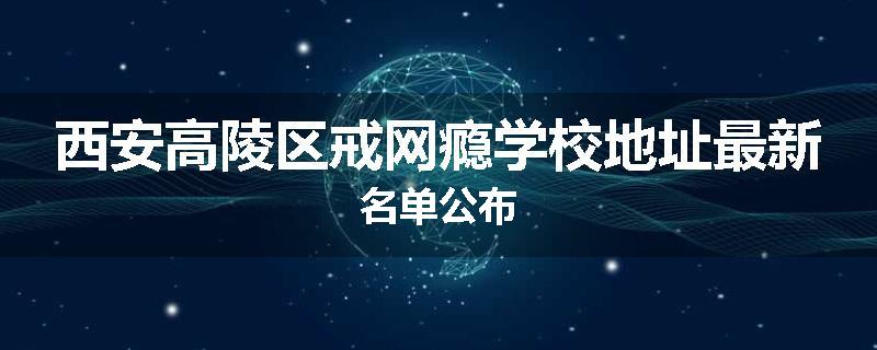 西安高陵区戒网瘾学校地址最新名单公布