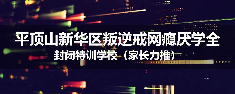 平顶山新华区叛逆戒网瘾厌学全封闭特训学校（家长力推）