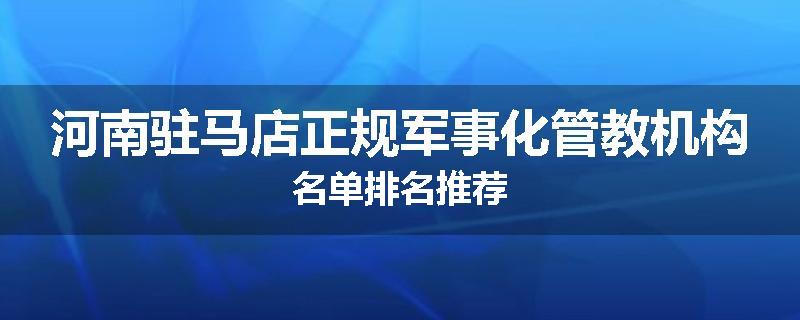 河南驻马店正规军事化管教机构名单排名推荐