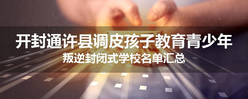 开封通许县调皮孩子教育青少年叛逆封闭式学校名单汇总