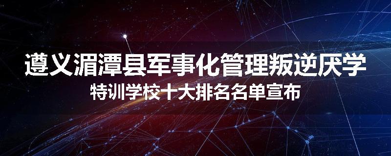 遵义湄潭县军事化管理叛逆厌学特训学校十大排名名单宣布