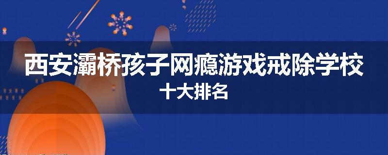 西安灞桥孩子网瘾游戏戒除学校十大排名