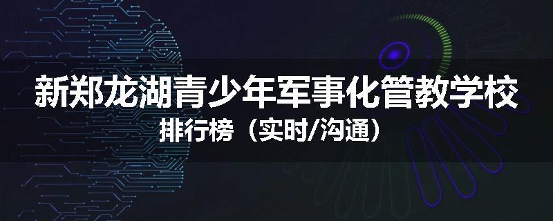 新郑龙湖青少年军事化管教学校排行榜（实时/沟通）