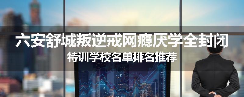 六安舒城叛逆戒网瘾厌学全封闭特训学校名单排名推荐