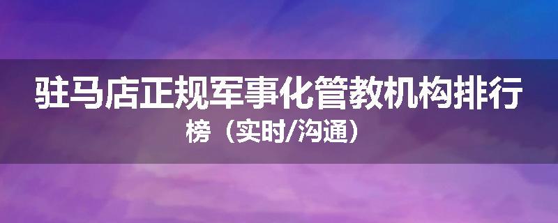 驻马店正规军事化管教机构排行榜（实时/沟通）
